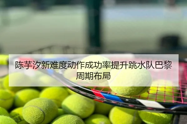 陈芋汐新难度动作成功率提升跳水队巴黎周期布局