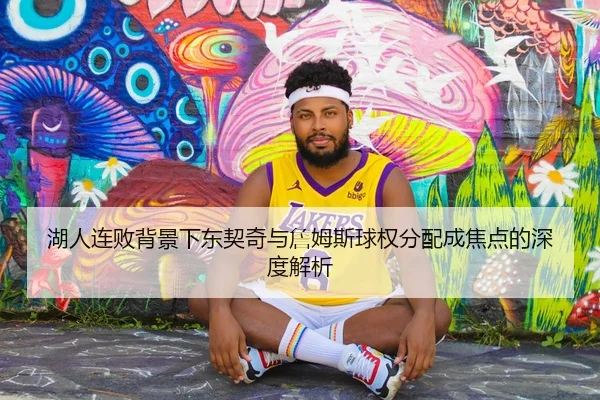 湖人连败背景下东契奇与詹姆斯球权分配成焦点的深度解析