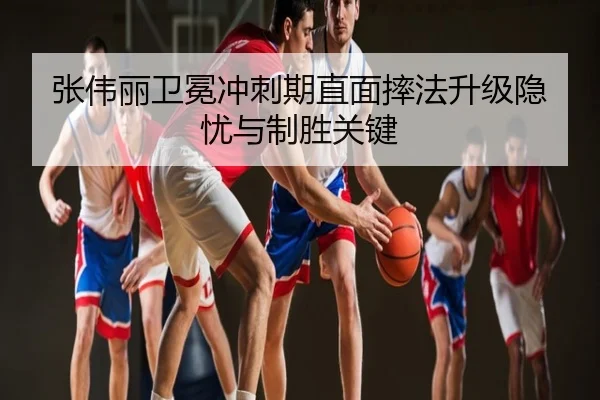 张伟丽卫冕冲刺期直面摔法升级隐忧与制胜关键